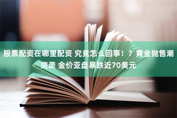 股票配资在哪里配资 究竟怎么回事！？黄金抛售潮突袭 金价亚盘暴跌近70美元