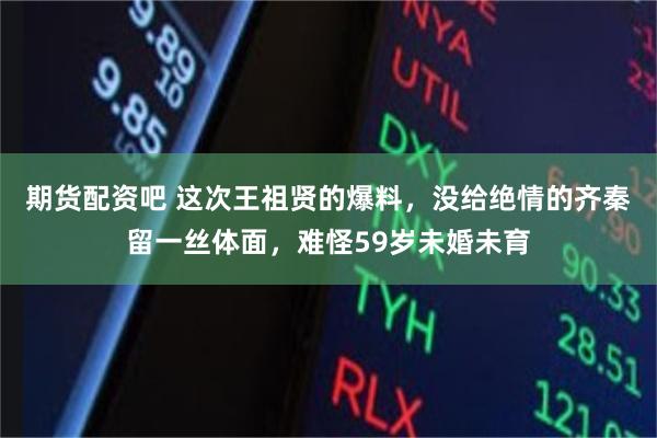 期货配资吧 这次王祖贤的爆料，没给绝情的齐秦留一丝体面，难怪59岁未婚未育