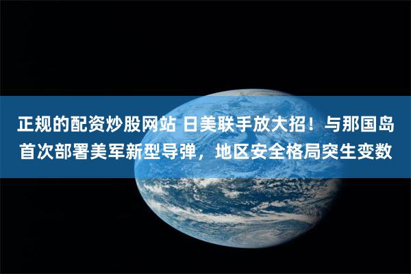 正规的配资炒股网站 日美联手放大招！与那国岛首次部署美军新型导弹，地区安全格局突生变数