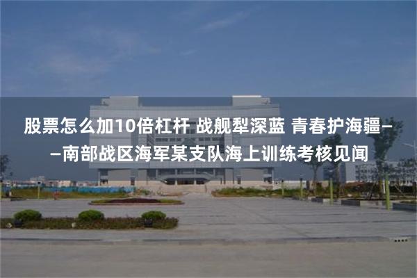 股票怎么加10倍杠杆 战舰犁深蓝 青春护海疆——南部战区海军某支队海上训练考核见闻
