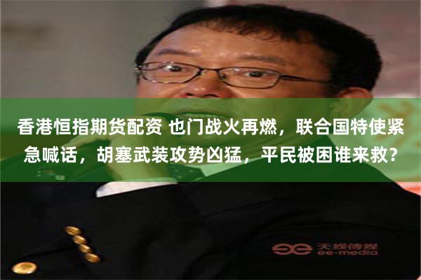 香港恒指期货配资 也门战火再燃，联合国特使紧急喊话，胡塞武装攻势凶猛，平民被困谁来救？