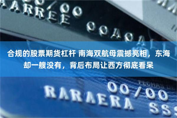 合规的股票期货杠杆 南海双航母震撼亮相，东海却一艘没有，背后布局让西方彻底看呆