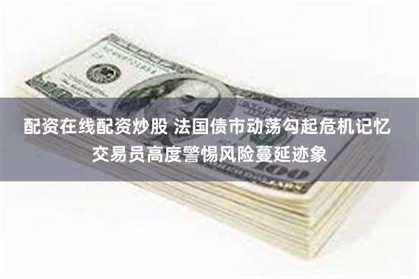配资在线配资炒股 法国债市动荡勾起危机记忆 交易员高度警惕风险蔓延迹象