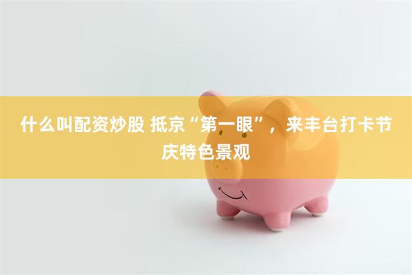 什么叫配资炒股 抵京“第一眼”，来丰台打卡节庆特色景观