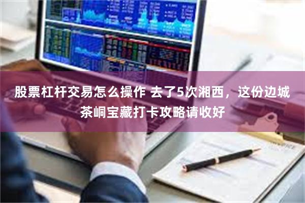 股票杠杆交易怎么操作 去了5次湘西，这份边城茶峒宝藏打卡攻略请收好