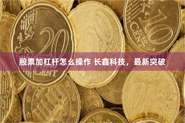 股票加杠杆怎么操作 长鑫科技，最新突破