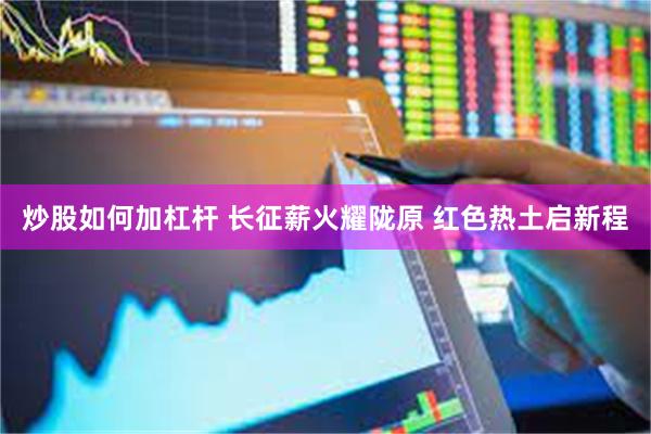 炒股如何加杠杆 长征薪火耀陇原 红色热土启新程