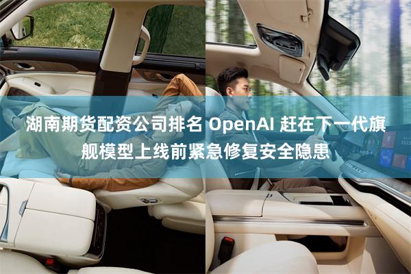 湖南期货配资公司排名 OpenAI 赶在下一代旗舰模型上线前紧急修复安全隐患