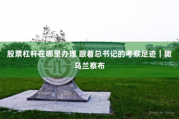 股票杠杆在哪里办理 跟着总书记的考察足迹｜瞰乌兰察布