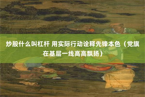 炒股什么叫杠杆 用实际行动诠释先锋本色（党旗在基层一线高高飘扬）