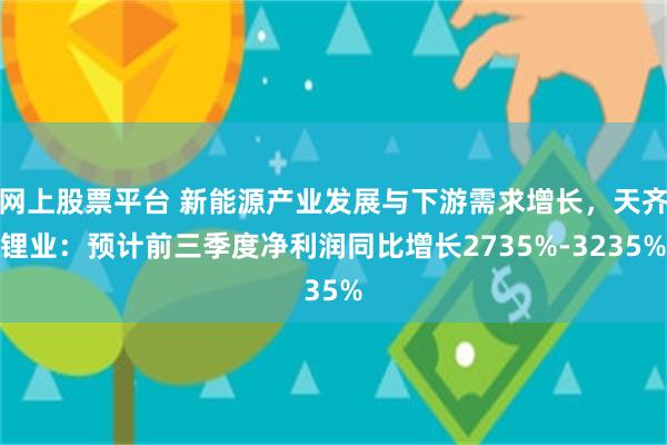 网上股票平台 新能源产业发展与下游需求增长，天齐锂业：预计前三季度净利润同比增长2735%-3235%