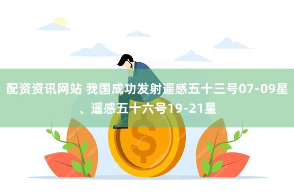 配资资讯网站 我国成功发射遥感五十三号07-09星、遥感五十六号19-21星