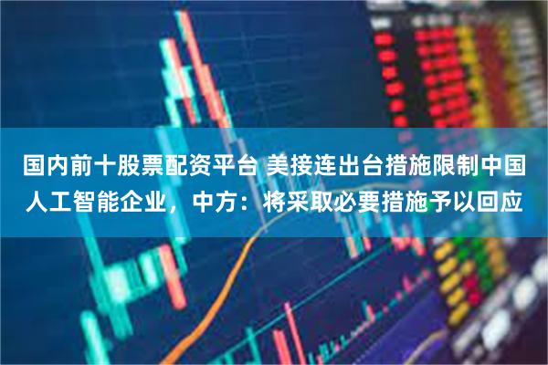 国内前十股票配资平台 美接连出台措施限制中国人工智能企业,中方:将采取必要措施予以回应