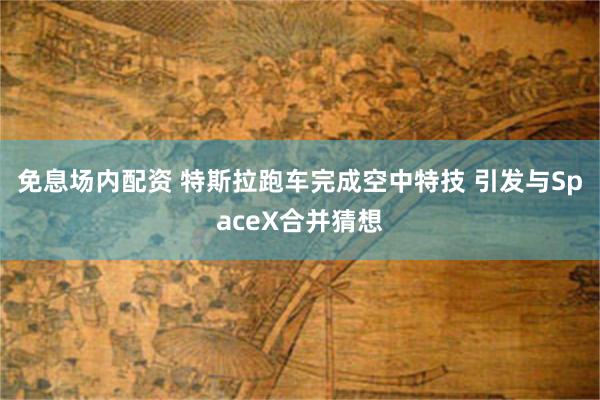 免息场内配资 特斯拉跑车完成空中特技 引发与SpaceX合并猜想