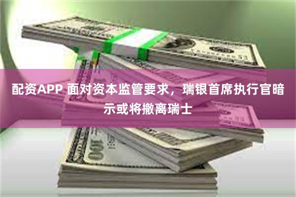 配资APP 面对资本监管要求,瑞银首席执行官暗示或将撤离瑞士